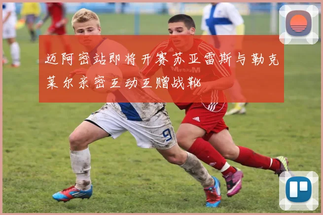 迈阿密站即将开赛苏亚雷斯与勒克莱尔亲密互动互赠战靴