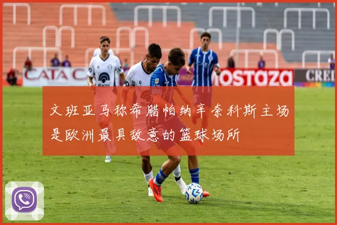 文班亚马称希腊帕纳辛奈科斯主场是欧洲最具敌意的篮球场所