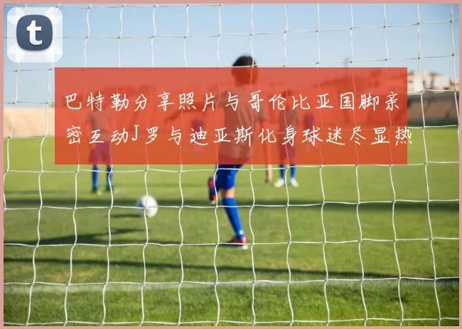巴特勒分享照片与哥伦比亚国脚亲密互动J罗与迪亚斯化身球迷尽显热情