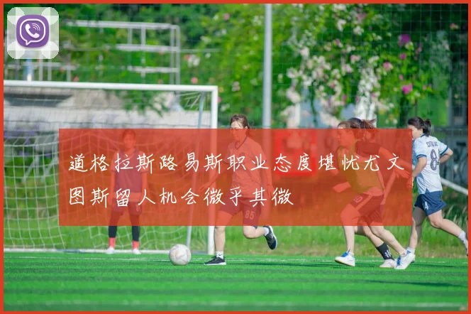 道格拉斯路易斯职业态度堪忧尤文图斯留人机会微乎其微