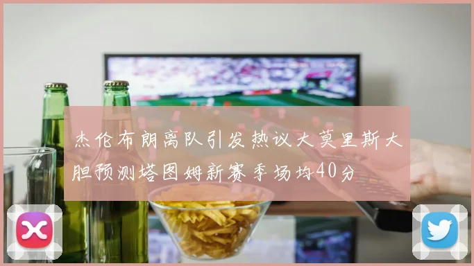 杰伦布朗离队引发热议大莫里斯大胆预测塔图姆新赛季场均40分