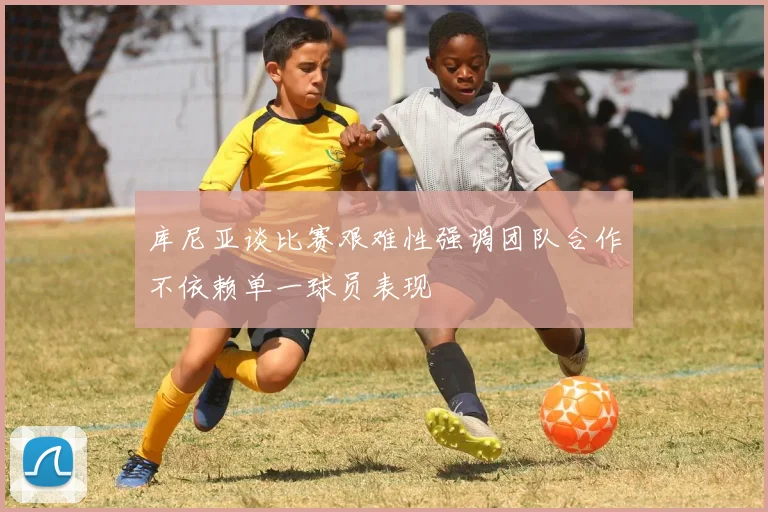 库尼亚谈比赛艰难性强调团队合作不依赖单一球员表现