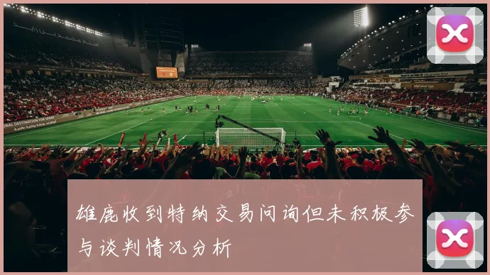 雄鹿收到特纳交易问询但未积极参与谈判情况分析