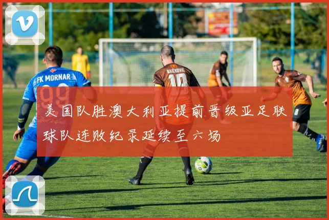 美国队胜澳大利亚提前晋级亚足联球队连败纪录延续至六场