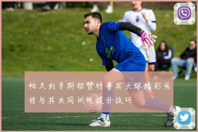 帕夫利季斯称赞特鲁宾头球精彩或将与其共同训练提升技巧