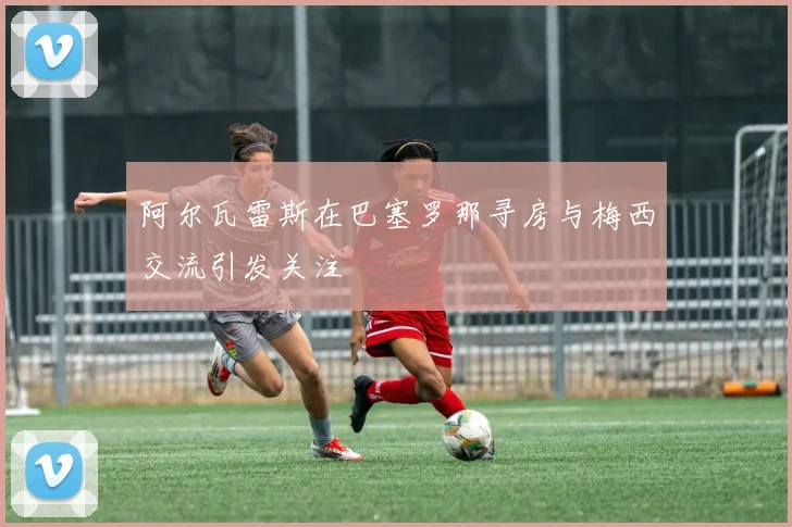 阿尔瓦雷斯在巴塞罗那寻房与梅西交流引发关注