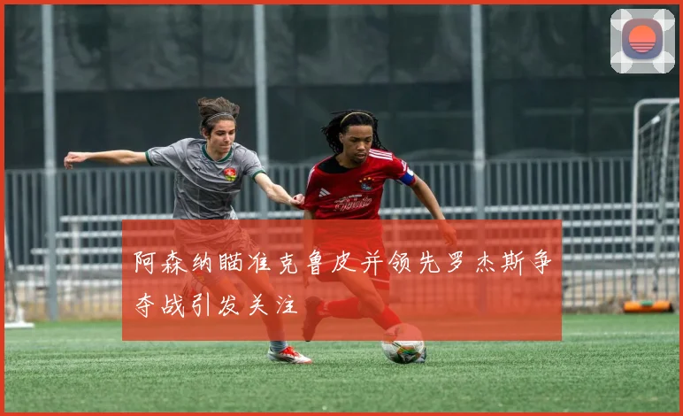 阿森纳瞄准克鲁皮并领先罗杰斯争夺战引发关注