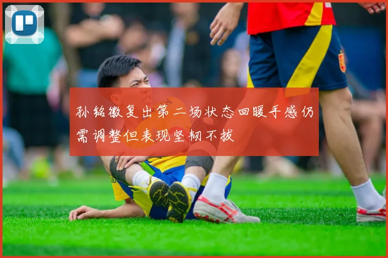 孙铭徽复出第二场状态回暖手感仍需调整但表现坚韧不拔