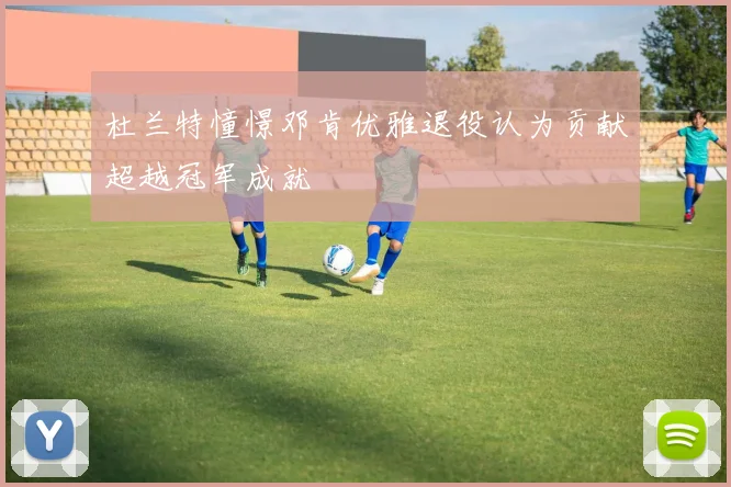 杜兰特憧憬邓肯优雅退役认为贡献超越冠军成就