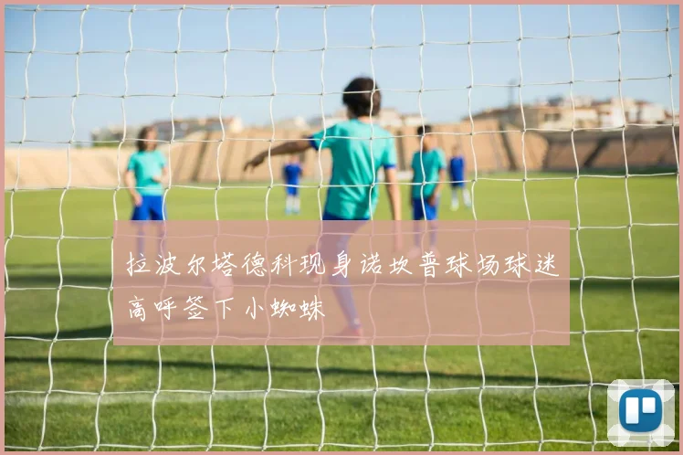 拉波尔塔德科现身诺坎普球场球迷高呼签下小蜘蛛