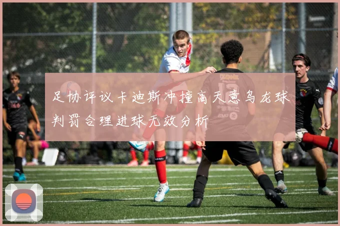 足协评议卡迪斯冲撞高天意乌龙球判罚合理进球无效分析