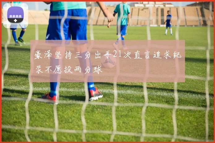 豪泽坚持三分出手21次直言追求纪录不愿投两分球